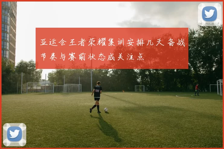 亚运会王者荣耀集训安排几天 备战节奏与赛前状态成关注点