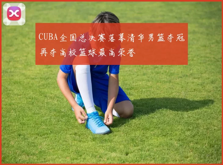 CUBA全国总决赛落幕清华男篮夺冠再夺高校篮球最高荣誉