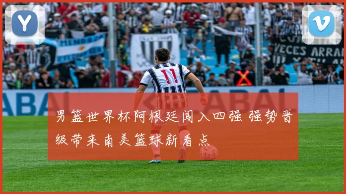男篮世界杯阿根廷闯入四强 强势晋级带来南美篮球新看点