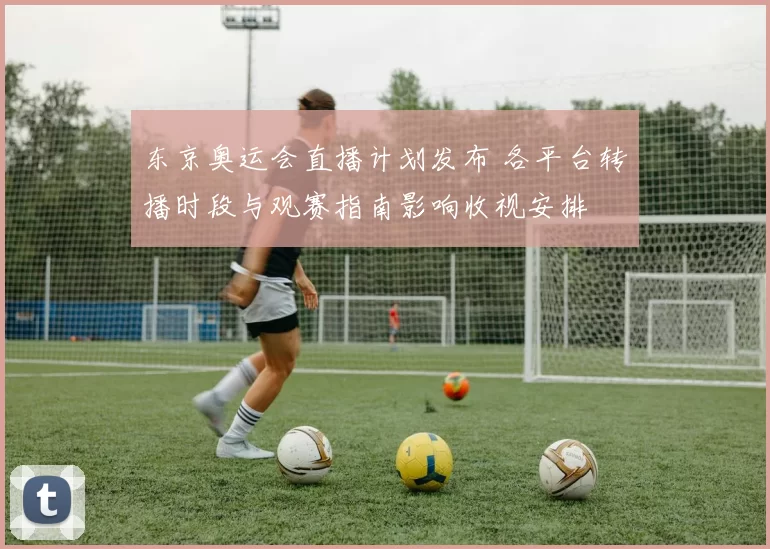 东京奥运会直播计划发布 各平台转播时段与观赛指南影响收视安排