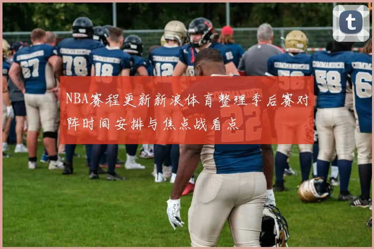 NBA赛程更新新浪体育整理季后赛对阵时间安排与焦点战看点