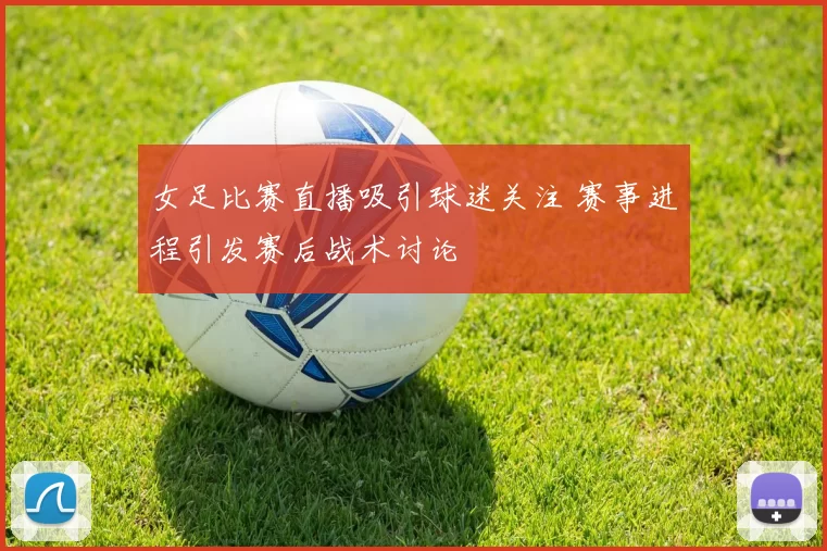 女足比赛直播吸引球迷关注 赛事进程引发赛后战术讨论