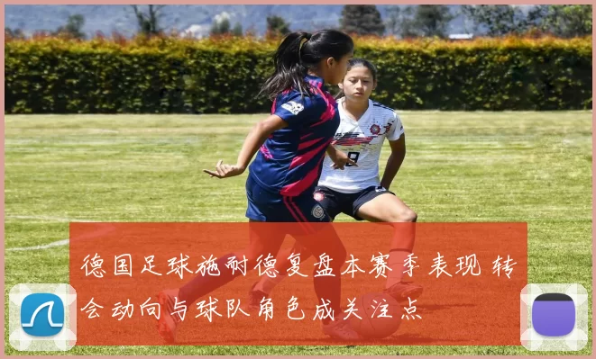 德国足球施耐德复盘本赛季表现 转会动向与球队角色成关注点