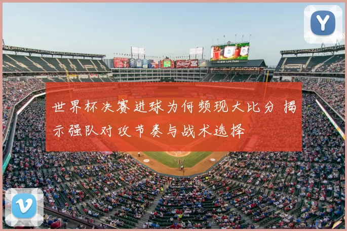 世界杯决赛进球为何频现大比分 揭示强队对攻节奏与战术选择