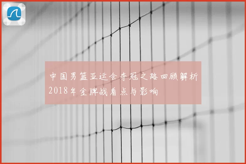 中国男篮亚运会夺冠之路回顾解析2018年金牌战看点与影响