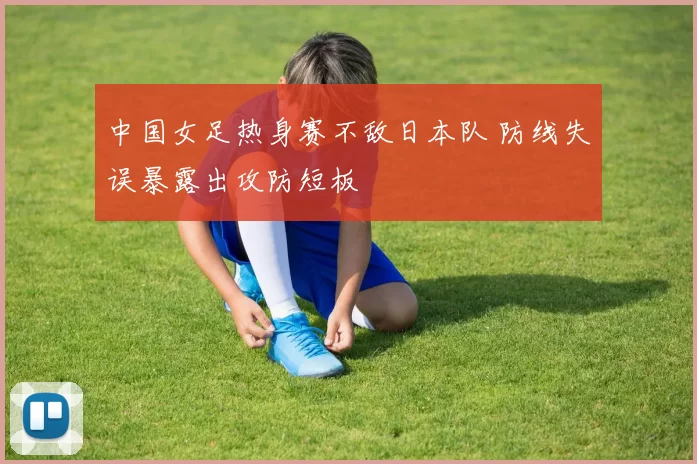 中国女足热身赛不敌日本队 防线失误暴露出攻防短板