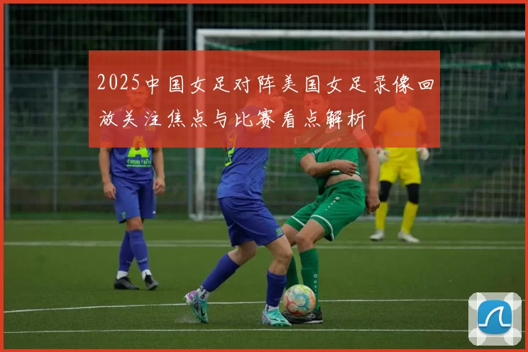 2025中国女足对阵美国女足录像回放关注焦点与比赛看点解析