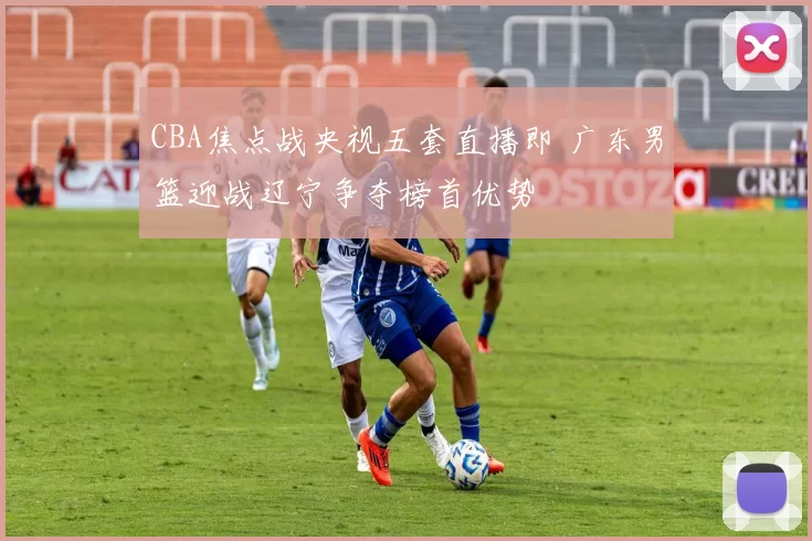 CBA焦点战央视五套直播即 广东男篮迎战辽宁争夺榜首优势