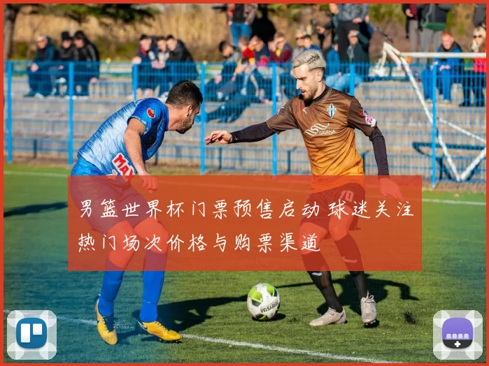 男篮世界杯门票预售启动 球迷关注热门场次价格与购票渠道