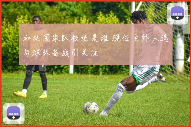 加纳国家队教练是谁 现任主帅人选与球队备战引关注