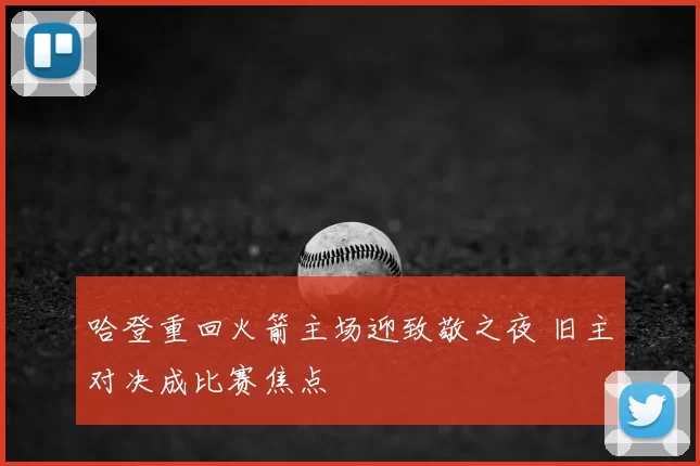 哈登重回火箭主场迎致敬之夜 旧主对决成比赛焦点