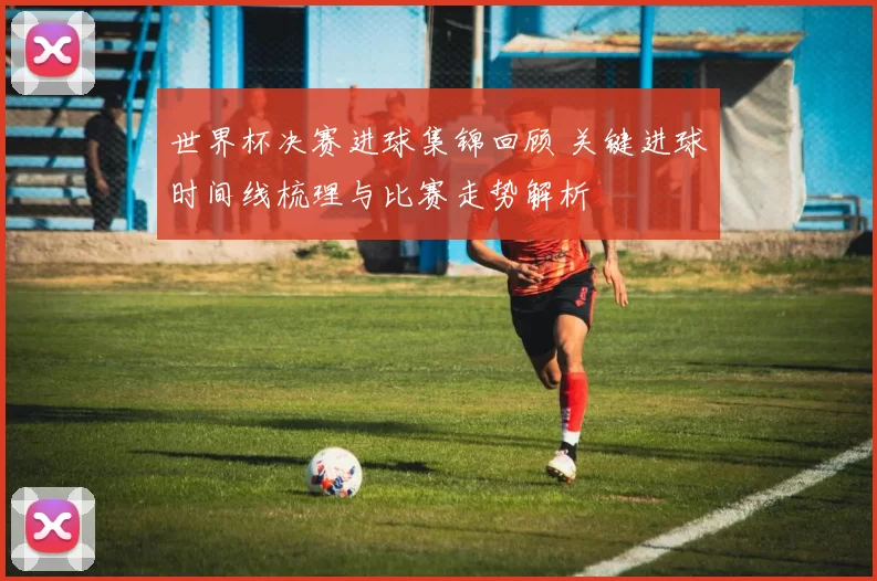 世界杯决赛进球集锦回顾 关键进球时间线梳理与比赛走势解析