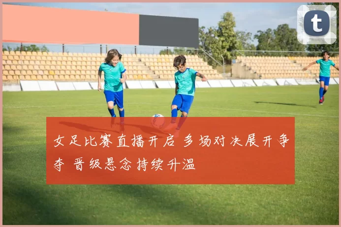 女足比赛直播开启 多场对决展开争夺 晋级悬念持续升温