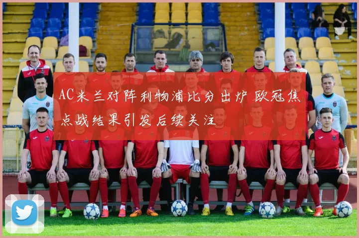 AC米兰对阵利物浦比分出炉 欧冠焦点战结果引发后续关注