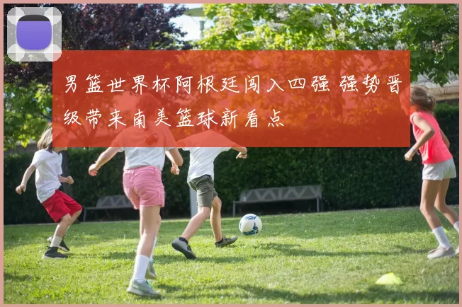 男篮世界杯阿根廷闯入四强 强势晋级带来南美篮球新看点