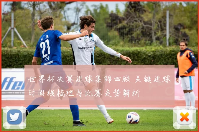 世界杯决赛进球集锦回顾 关键进球时间线梳理与比赛走势解析