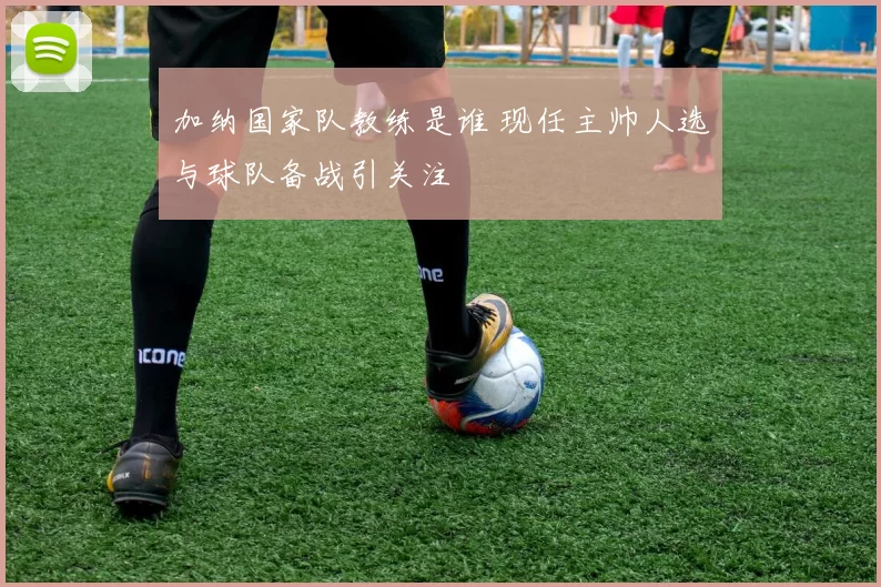 加纳国家队教练是谁 现任主帅人选与球队备战引关注