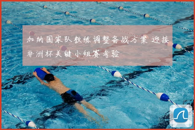 加纳国家队教练调整备战方案 迎接非洲杯关键小组赛考验