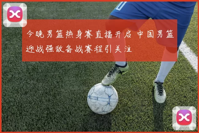 今晚男篮热身赛直播开启 中国男篮迎战强敌备战赛程引关注