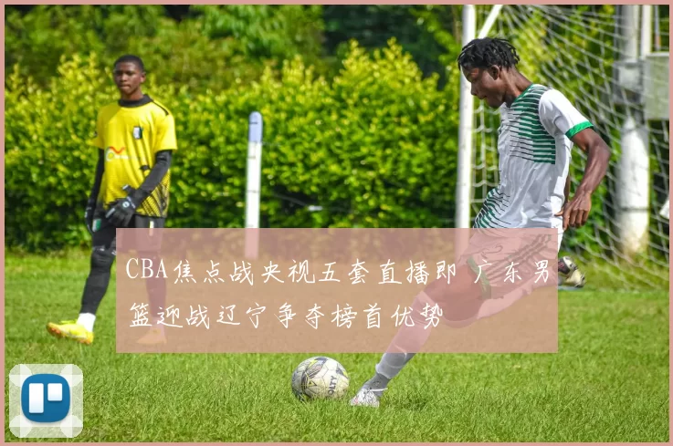 CBA焦点战央视五套直播即 广东男篮迎战辽宁争夺榜首优势