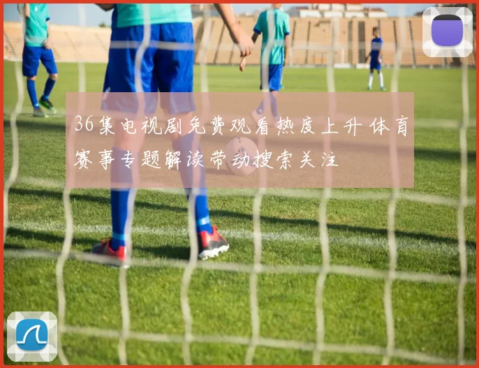 36集电视剧免费观看热度上升 体育赛事专题解读带动搜索关注