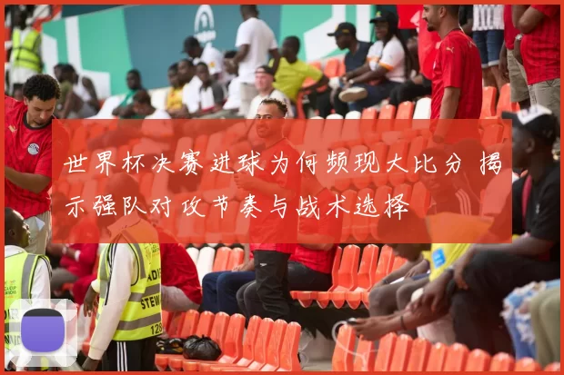 世界杯决赛进球为何频现大比分 揭示强队对攻节奏与战术选择