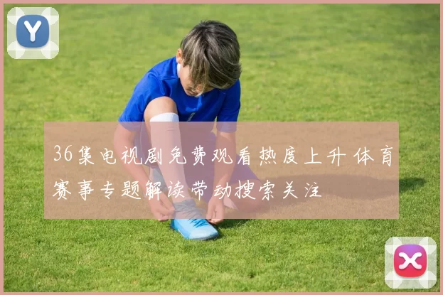 36集电视剧免费观看热度上升 体育赛事专题解读带动搜索关注