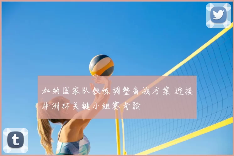 加纳国家队教练调整备战方案 迎接非洲杯关键小组赛考验