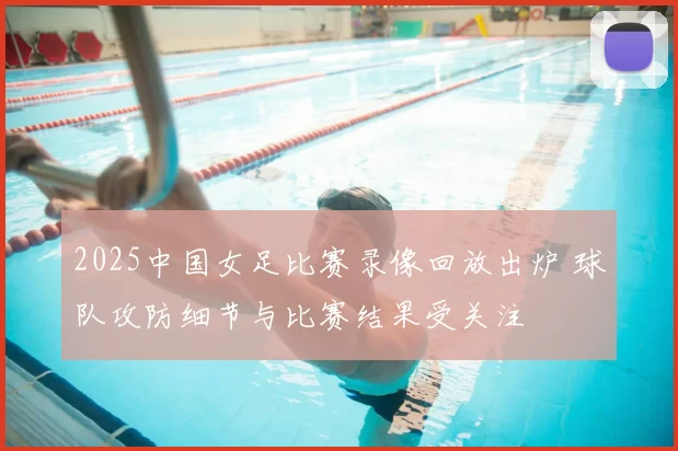2025中国女足比赛录像回放出炉 球队攻防细节与比赛结果受关注