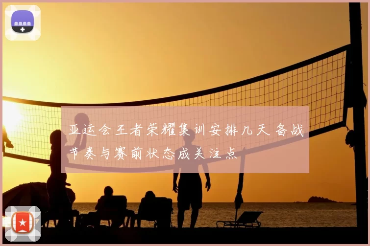 亚运会王者荣耀集训安排几天 备战节奏与赛前状态成关注点
