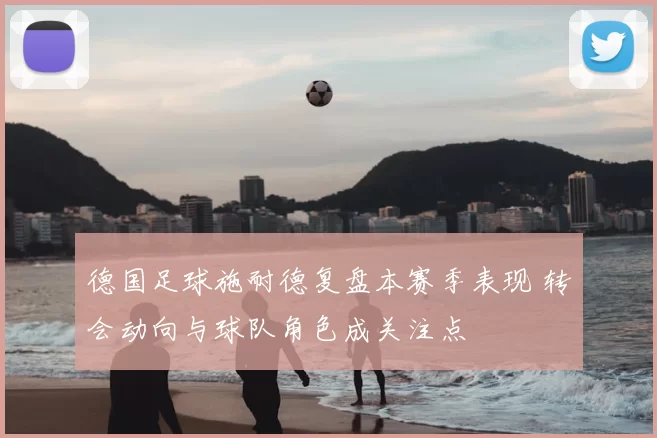 德国足球施耐德复盘本赛季表现 转会动向与球队角色成关注点