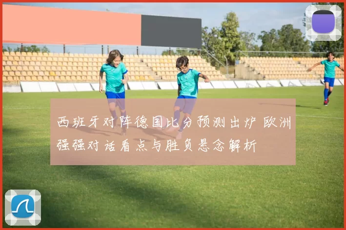 西班牙对阵德国比分预测出炉 欧洲强强对话看点与胜负悬念解析