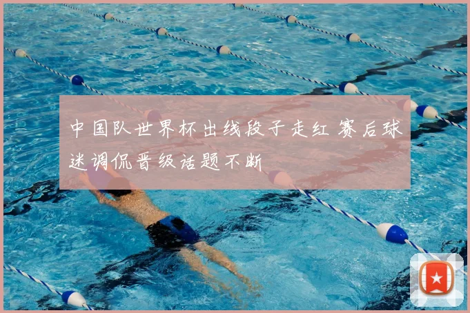 中国队世界杯出线段子走红 赛后球迷调侃晋级话题不断