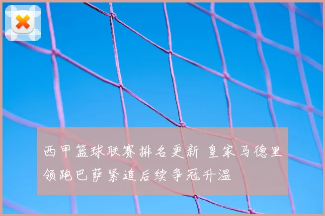 西甲篮球联赛排名更新 皇家马德里领跑巴萨紧追后续争冠升温