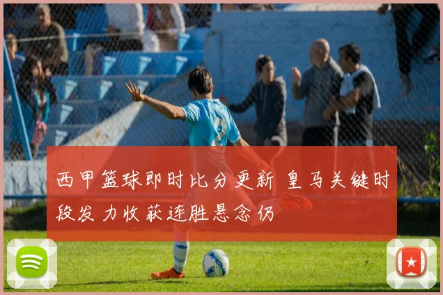 西甲篮球即时比分更新 皇马关键时段发力收获连胜悬念仍