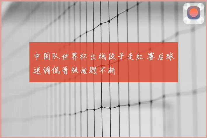 中国队世界杯出线段子走红 赛后球迷调侃晋级话题不断