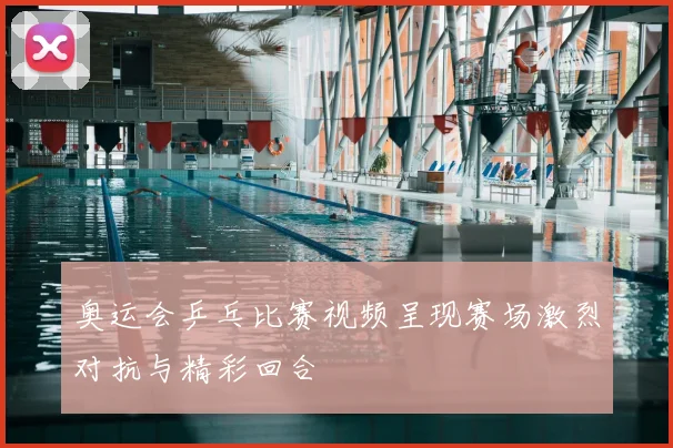 奥运会乒乓比赛视频呈现赛场激烈对抗与精彩回合