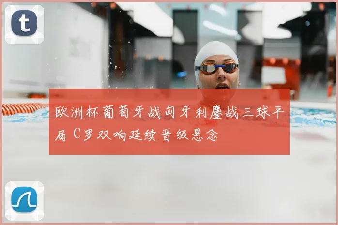 欧洲杯葡萄牙战匈牙利鏖战三球平局 C罗双响延续晋级悬念