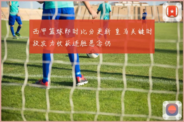 西甲篮球即时比分更新 皇马关键时段发力收获连胜悬念仍