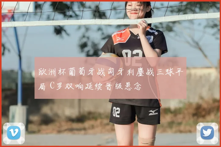 欧洲杯葡萄牙战匈牙利鏖战三球平局 C罗双响延续晋级悬念