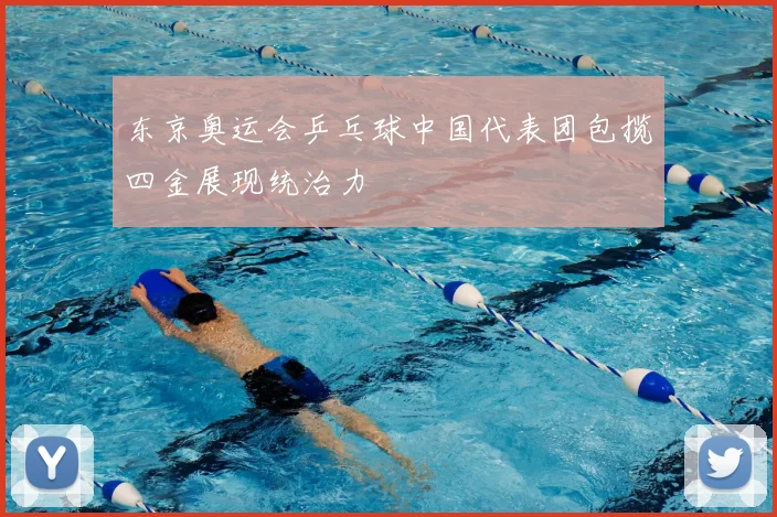 东京奥运会乒乓球中国代表团包揽四金展现统治力