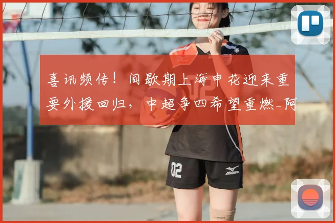 喜讯频传！间歇期上海申花迎来重要外援回归，中超争四希望重燃_阿苏埃_进攻_比赛